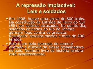 A repressão implacável:A repressão implacável:
Leis e soldadosLeis e soldados
Em 1908, houve uma greve de 800 trabs.Em 1908, houve uma greve de 800 trabs.
Da construção da Estrada de Ferro do SulDa construção da Estrada de Ferro do Sul
(ES) por salários atrasados. No quinto dia,(ES) por salários atrasados. No quinto dia,
soldados enviados do Rio de Janeirosoldados enviados do Rio de Janeiro
abriram fogo contra os grevista.abriram fogo contra os grevista.
Resultado: setenta mortos e mais de 200Resultado: setenta mortos e mais de 200
feridos.feridos.
Este é um belo exemplo de como éEste é um belo exemplo de como é
contada a história da classe trabalhadoracontada a história da classe trabalhadora
no país. Nenhum livro de história lembrano país. Nenhum livro de história lembra
este acontecimento.este acontecimento.
 