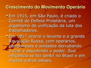 Crescimento do Movimento OperárioCrescimento do Movimento Operário
Em 1915, em São Paulo, é criado oEm 1915, em São Paulo, é criado o
Comitê de Defesa Proletária, umComitê de Defesa Proletária, um
organismo de unificação da luta dosorganismo de unificação da luta dos
trabalhadores.trabalhadores.
Em 1917 ocorre o levante e a grandeEm 1917 ocorre o levante e a grande
Revolução Russa, com operários,Revolução Russa, com operários,
camponeses e soldados derrubandocamponeses e soldados derrubando
o czar e assumindo o poder. Suao czar e assumindo o poder. Sua
influência se fez sentir no Brasil e eminfluência se fez sentir no Brasil e em
muitos outros países.muitos outros países.
 