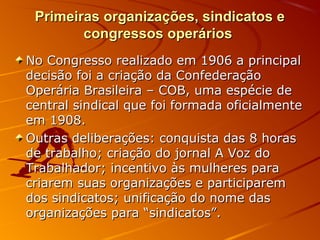 Primeiras organizações, sindicatos ePrimeiras organizações, sindicatos e
congressos operárioscongressos operários
No Congresso realizado em 1906 a principalNo Congresso realizado em 1906 a principal
decisão foi a criação da Confederaçãodecisão foi a criação da Confederação
Operária Brasileira – COB, uma espécie deOperária Brasileira – COB, uma espécie de
central sindical que foi formada oficialmentecentral sindical que foi formada oficialmente
em 1908.em 1908.
Outras deliberações: conquista das 8 horasOutras deliberações: conquista das 8 horas
de trabalho; criação do jornal A Voz dode trabalho; criação do jornal A Voz do
Trabalhador; incentivo às mulheres paraTrabalhador; incentivo às mulheres para
criarem suas organizações e participaremcriarem suas organizações e participarem
dos sindicatos; unificação do nome dasdos sindicatos; unificação do nome das
organizações para “sindicatos”.organizações para “sindicatos”.
 