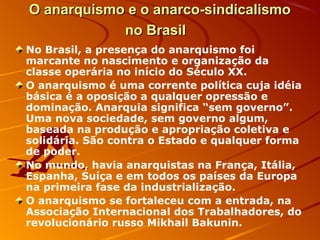 O anarquismo e o anarco-sindicalismoO anarquismo e o anarco-sindicalismo
no Brasilno Brasil
No Brasil, a presença do anarquismo foi
marcante no nascimento e organização da
classe operária no início do Século XX.
O anarquismo é uma corrente política cuja idéia
básica é a oposição a qualquer opressão e
dominação. Anarquia significa “sem governo”.
Uma nova sociedade, sem governo algum,
baseada na produção e apropriação coletiva e
solidária. São contra o Estado e qualquer forma
de poder.
No mundo, havia anarquistas na França, Itália,
Espanha, Suíça e em todos os países da Europa
na primeira fase da industrialização.
O anarquismo se fortaleceu com a entrada, na
Associação Internacional dos Trabalhadores, do
revolucionário russo Mikhail Bakunin.
 