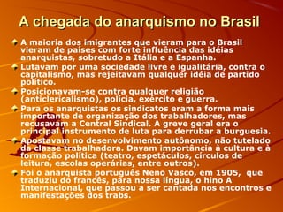 A chegada do anarquismo no BrasilA chegada do anarquismo no Brasil
A maioria dos imigrantes que vieram para o Brasil
vieram de países com forte influência das idéias
anarquistas, sobretudo a Itália e a Espanha.
Lutavam por uma sociedade livre e igualitária, contra o
capitalismo, mas rejeitavam qualquer idéia de partido
político.
Posicionavam-se contra qualquer religião
(anticlericalismo), polícia, exército e guerra.
Para os anarquistas os sindicatos eram a forma mais
importante de organização dos trabalhadores, mas
recusavam a Central Sindical. A greve geral era o
principal instrumento de luta para derrubar a burguesia.
Apostavam no desenvolvimento autônomo, não tutelado
da classe trabalhadora. Davam importância à cultura e à
formação política (teatro, espetáculos, círculos de
leitura, escolas operárias, entre outros).
Foi o anarquista português Neno Vasco, em 1905, que
traduziu do francês, para nossa língua, o hino A
Internacional, que passou a ser cantada nos encontros e
manifestações dos trabs.
 
