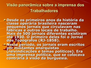 Visão panorâmica sobre a imprensa dosVisão panorâmica sobre a imprensa dos
TrabalhadoresTrabalhadores
Desde os primeiros anos da história daDesde os primeiros anos da história da
classe operária brasileira nasceramclasse operária brasileira nasceram
pequenos jornais que circulavam naspequenos jornais que circulavam nas
fábricas e outros locais de trabalho.fábricas e outros locais de trabalho.
Mais de 500 jornais diferentes existiramMais de 500 jornais diferentes existiram
até 1930. O primeiro deles foi o Jornalaté 1930. O primeiro deles foi o Jornal
dos Topógrafos (RJ-1858).dos Topógrafos (RJ-1858).
Neste período, os jornais eram escritosNeste período, os jornais eram escritos
por militantes anarquistaspor militantes anarquistas
(reivindicações e temas políticos). Era(reivindicações e temas políticos). Era
uma imprensa política, que se colocavauma imprensa política, que se colocava
contrária à visão da burguesia.contrária à visão da burguesia.
 