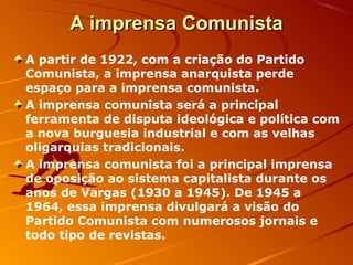 A imprensa ComunistaA imprensa Comunista
A partir de 1922, com a criação do Partido
Comunista, a imprensa anarquista perde
espaço para a imprensa comunista.
A imprensa comunista será a principal
ferramenta de disputa ideológica e política com
a nova burguesia industrial e com as velhas
oligarquias tradicionais.
A imprensa comunista foi a principal imprensa
de oposição ao sistema capitalista durante os
anos de Vargas (1930 a 1945). De 1945 a
1964, essa imprensa divulgará a visão do
Partido Comunista com numerosos jornais e
todo tipo de revistas.
 