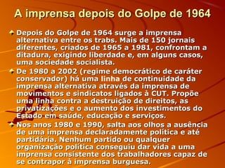 A imprensa depois do Golpe de 1964A imprensa depois do Golpe de 1964
Depois do Golpe de 1964 surge a imprensaDepois do Golpe de 1964 surge a imprensa
alternativa entre os trabs. Mais de 150 jornaisalternativa entre os trabs. Mais de 150 jornais
diferentes, criados de 1965 a 1981, confrontam adiferentes, criados de 1965 a 1981, confrontam a
ditadura, exigindo liberdade e, em alguns casos,ditadura, exigindo liberdade e, em alguns casos,
uma sociedade socialista.uma sociedade socialista.
De 1980 a 2002 (regime democrático de caráterDe 1980 a 2002 (regime democrático de caráter
conservador) há umaconservador) há uma linha de continuidade dade continuidade da
imprensa alternativa através da imprensa deimprensa alternativa através da imprensa de
movimentos e sindicatos ligados à CUT. Propõemovimentos e sindicatos ligados à CUT. Propõe
uma linha contra a destruição de direitos, asuma linha contra a destruição de direitos, as
privatizações e o aumento dos investimentos doprivatizações e o aumento dos investimentos do
Estado em saúde, educação e serviços.Estado em saúde, educação e serviços.
Nos anos 1980 e 1990, salta aos olhos a ausênciaNos anos 1980 e 1990, salta aos olhos a ausência
de uma imprensa declaradamente política e atéde uma imprensa declaradamente política e até
partidária. Nenhum partido ou qualquerpartidária. Nenhum partido ou qualquer
organização política conseguiu dar vida a umaorganização política conseguiu dar vida a uma
imprensa consistente dos trabalhadores capaz deimprensa consistente dos trabalhadores capaz de
se contrapor à imprensa burguesa.se contrapor à imprensa burguesa.
 