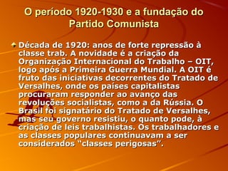 O período 1920-1930 e a fundação doO período 1920-1930 e a fundação do
Partido ComunistaPartido Comunista
Década de 1920: anos de forte repressão àDécada de 1920: anos de forte repressão à
classe trab. A novidade é a criação daclasse trab. A novidade é a criação da
Organização Internacional do Trabalho – OIT,Organização Internacional do Trabalho – OIT,
logo após a Primeira Guerra Mundial. A OIT élogo após a Primeira Guerra Mundial. A OIT é
fruto das iniciativas decorrentes do Tratado defruto das iniciativas decorrentes do Tratado de
Versalhes, onde os países capitalistasVersalhes, onde os países capitalistas
procuraram responder ao avanço dasprocuraram responder ao avanço das
revoluções socialistas, como a da Rússia. Orevoluções socialistas, como a da Rússia. O
Brasil foi signatário do Tratado de Versalhes,Brasil foi signatário do Tratado de Versalhes,
mas seu governo resistiu, o quanto pode, àmas seu governo resistiu, o quanto pode, à
criação de leis trabalhistas. Os trabalhadores ecriação de leis trabalhistas. Os trabalhadores e
as classes populares continuavam a seras classes populares continuavam a ser
considerados “classes perigosas”.considerados “classes perigosas”.
 