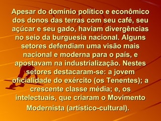 Apesar do domínio político e econômicoApesar do domínio político e econômico
dos donos das terras com seu café, seudos donos das terras com seu café, seu
açúcar e seu gado, haviam divergênciasaçúcar e seu gado, haviam divergências
no seio da burguesia nacional. Algunsno seio da burguesia nacional. Alguns
setores defendiam uma visão maissetores defendiam uma visão mais
nacional e moderna para o país, enacional e moderna para o país, e
apostavam na industrialização. Nestesapostavam na industrialização. Nestes
setores destacaram-se: a jovemsetores destacaram-se: a jovem
oficialidade do exército (os Tenentes); aoficialidade do exército (os Tenentes); a
crescente classe média; e, oscrescente classe média; e, os
intelectuais, que criaram o Movimentointelectuais, que criaram o Movimento
Modernista (artístico-cultural).Modernista (artístico-cultural).
 