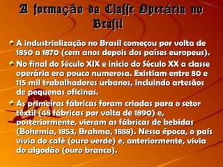 A forma o da Classe Oper ria noçã áA forma o da Classe Oper ria noçã á
BrasilBrasil
A industrialização no Brasil começou por volta deA industrialização no Brasil começou por volta de
1850 a 1870 (cem anos depois dos países europeus).1850 a 1870 (cem anos depois dos países europeus).
No final do Século XIX e inicio do Século XX a classeNo final do Século XIX e inicio do Século XX a classe
operária era pouco numerosa. Existiam entre 80 eoperária era pouco numerosa. Existiam entre 80 e
115 mil trabalhadores urbanos, incluindo artesãos115 mil trabalhadores urbanos, incluindo artesãos
de pequenas oficinas.de pequenas oficinas.
As primeiras fábricas foram criadas para o setorAs primeiras fábricas foram criadas para o setor
têxtil (48 fábricas por volta de 1890) e,têxtil (48 fábricas por volta de 1890) e,
posteriormente, vieram as fábricas de bebidasposteriormente, vieram as fábricas de bebidas
(Bohemia, 1853, Brahma, 1888). Nessa época, o país(Bohemia, 1853, Brahma, 1888). Nessa época, o país
vivia do café (ouro verde) e, anteriormente, viviavivia do café (ouro verde) e, anteriormente, vivia
do algodão (ouro branco).do algodão (ouro branco).
 