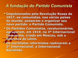 A fundação do Partido ComunistaA fundação do Partido Comunista
Impulsionados pela Revolução Russa deImpulsionados pela Revolução Russa de
1917, os comunistas, nos vários países1917, os comunistas, nos vários países
do mundo, passaram a organizar seudo mundo, passaram a organizar seu
novo partido: o Partido Comunista.novo partido: o Partido Comunista.
Os Partidos Comunistas, revolucionários,Os Partidos Comunistas, revolucionários,
agruparam, em 1919, na 3ª Internacionalagruparam, em 1919, na 3ª Internacional
Comunista, criada em Moscou, sob aComunista, criada em Moscou, sob a
liderança de Lênin.liderança de Lênin.
Os socialistas reformistas reativaram aOs socialistas reformistas reativaram a
2ª Internacional, a Internacional2ª Internacional, a Internacional
Socialista.Socialista.
 