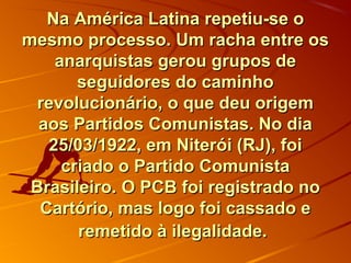 Na América Latina repetiu-se oNa América Latina repetiu-se o
mesmo processo. Um racha entre osmesmo processo. Um racha entre os
anarquistas gerou grupos deanarquistas gerou grupos de
seguidores do caminhoseguidores do caminho
revolucionário, o que deu origemrevolucionário, o que deu origem
aos Partidos Comunistas. No diaaos Partidos Comunistas. No dia
25/03/1922, em Niterói (RJ), foi25/03/1922, em Niterói (RJ), foi
criado o Partido Comunistacriado o Partido Comunista
Brasileiro.Brasileiro. O PCB foi registrado noO PCB foi registrado no
Cartório, mas logo foi cassado eCartório, mas logo foi cassado e
remetido à ilegalidade.remetido à ilegalidade.
 
