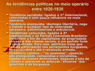 As tendências políticas no meio operárioAs tendências políticas no meio operário
entre 1920-1930entre 1920-1930
Tendência socialistaTendência socialista: ligados a 2ª Internacional,: ligados a 2ª Internacional,
reformistas e com pouca influência no meioreformistas e com pouca influência no meio
operário;operário;
Tendência anarquistaTendência anarquista: ideologia libertária, nega: ideologia libertária, nega
o Estado e qualquer tipo de autoridadeo Estado e qualquer tipo de autoridade
opressora, antimilistarista e anticlerical.opressora, antimilistarista e anticlerical.
Tendências comunistaTendências comunista: ligados à 3ª: ligados à 3ª
Internacional e ao Partido Comunista Brasileiro.Internacional e ao Partido Comunista Brasileiro.
Defendem o fim do capitalismo, da propriedadeDefendem o fim do capitalismo, da propriedade
privada e das classes sociais, e um partido forteprivada e das classes sociais, e um partido forte
e centralizado. Para isso, admitiam lutas quee centralizado. Para isso, admitiam lutas que
iam da participação nos parlamentos burgueses,iam da participação nos parlamentos burgueses,
nos sindicatos e até a revolução armada.nos sindicatos e até a revolução armada.
Tendência católica – “os amarelos”:Tendência católica – “os amarelos”: oposiçãooposição
aos anarquistas, comunistas e socialistas,aos anarquistas, comunistas e socialistas,
ligados às classes dominantes, negavas a luta deligados às classes dominantes, negavas a luta de
classes e apoiavam os esforços “sinceros” dosclasses e apoiavam os esforços “sinceros” dos
governos e da burguesia.governos e da burguesia.
 