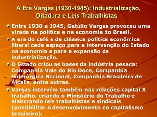 A Era Vargas (1930-1945): Industrialização,A Era Vargas (1930-1945): Industrialização,
Ditadura e Leis TrabalhistasDitadura e Leis Trabalhistas
Entre 1930 e 1945, Getúlio Vargas provocou uma
virada na política e na economia do Brasil.
A era do café e da clássica política econômica
liberal cede espaço para a intervenção do Estado
na economia e para a expansão da
industrialização.
O Estado criou as bases da indústria pesada:
Companhia Vale do Rio Doce, Companhia
Siderúrgica Nacional, Companhia Brasileira de
Álcalis, entre outras.
Vargas intervém também nas relações capital X
trabalho, criando o Ministério do Trabalho e
elaborando leis trabalhistas e sindicais
(possibilitar o desenvolvimento do capitalismo
brasileiro).
 