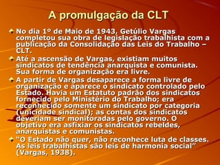 A promulgação da CLTA promulgação da CLT
No dia 1º de Maio de 1943, Getúlio VargasNo dia 1º de Maio de 1943, Getúlio Vargas
completou sua obra de legislação trabalhista com acompletou sua obra de legislação trabalhista com a
publicação da Consolidação das Leis do Trabalho –publicação da Consolidação das Leis do Trabalho –
CLT.CLT.
Até a ascensão de Vargas, existiam muitosAté a ascensão de Vargas, existiam muitos
sindicatos de tendência anarquista e comunista.sindicatos de tendência anarquista e comunista.
Sua forma de organização era livre.Sua forma de organização era livre.
A partir de Vargas desaparece a forma livre deA partir de Vargas desaparece a forma livre de
organização e aparece o sindicato controlado peloorganização e aparece o sindicato controlado pelo
Estado. Havia um Estatuto padrão dos sindicatosEstado. Havia um Estatuto padrão dos sindicatos
fornecido pelo Ministério do Trabalho; erafornecido pelo Ministério do Trabalho; era
reconhecido somente um sindicato por categoriareconhecido somente um sindicato por categoria
(unicidade sindical); as contas dos sindicatos(unicidade sindical); as contas dos sindicatos
deveriam ser monitoradas pelo governo. Odeveriam ser monitoradas pelo governo. O
objetivo era asfixiar os sindicatos rebeldes,objetivo era asfixiar os sindicatos rebeldes,
anarquistas e comunistas.anarquistas e comunistas.
““O Estado não quer, não reconhece luta de classes.O Estado não quer, não reconhece luta de classes.
As leis trabalhistas são leis de harmonia social”As leis trabalhistas são leis de harmonia social”
(Vargas, 1938).(Vargas, 1938).
 
