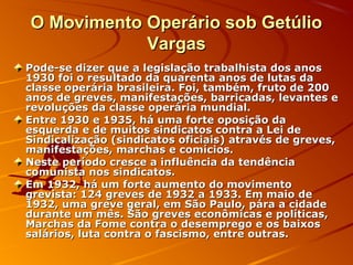 O Movimento Operário sob GetúlioO Movimento Operário sob Getúlio
VargasVargas
Pode-se dizer que a legislação trabalhista dos anosPode-se dizer que a legislação trabalhista dos anos
1930 foi o resultado da quarenta anos de lutas da1930 foi o resultado da quarenta anos de lutas da
classe operária brasileira. Foi, também, fruto de 200classe operária brasileira. Foi, também, fruto de 200
anos de greves, manifestações, barricadas, levantes eanos de greves, manifestações, barricadas, levantes e
revoluções da classe operária mundial.revoluções da classe operária mundial.
Entre 1930 e 1935, há uma forte oposição daEntre 1930 e 1935, há uma forte oposição da
esquerda e de muitos sindicatos contra a Lei deesquerda e de muitos sindicatos contra a Lei de
Sindicalização (sindicatos oficiais) através de greves,Sindicalização (sindicatos oficiais) através de greves,
manifestações, marchas e comícios.manifestações, marchas e comícios.
Neste período cresce a influência da tendênciaNeste período cresce a influência da tendência
comunista nos sindicatos.comunista nos sindicatos.
Em 1932, há um forte aumento do movimentoEm 1932, há um forte aumento do movimento
grevista: 124 greves de 1932 a 1933. Em maio degrevista: 124 greves de 1932 a 1933. Em maio de
1932, uma greve geral, em São Paulo, pára a cidade1932, uma greve geral, em São Paulo, pára a cidade
durante um mês. São greves econômicas e políticas,durante um mês. São greves econômicas e políticas,
Marchas da Fome contra o desemprego e os baixosMarchas da Fome contra o desemprego e os baixos
salários, luta contra o fascismo, entre outras.salários, luta contra o fascismo, entre outras.
 