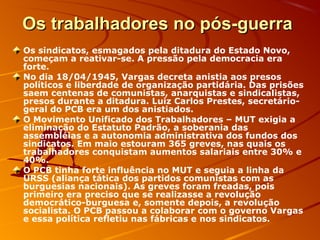 Os trabalhadores no pós-guerraOs trabalhadores no pós-guerra
Os sindicatos, esmagados pela ditadura do Estado Novo,
começam a reativar-se. A pressão pela democracia era
forte.
No dia 18/04/1945, Vargas decreta anistia aos presos
políticos e liberdade de organização partidária. Das prisões
saem centenas de comunistas, anarquistas e sindicalistas,
presos durante a ditadura. Luiz Carlos Prestes, secretário-
geral do PCB era um dos anistiados.
O Movimento Unificado dos Trabalhadores – MUT exigia a
eliminação do Estatuto Padrão, a soberania das
assembléias e a autonomia administrativa dos fundos dos
sindicatos. Em maio estouram 365 greves, nas quais os
trabalhadores conquistam aumentos salariais entre 30% e
40%.
O PCB tinha forte influência no MUT e seguia a linha da
URSS (aliança tática dos partidos comunistas com as
burguesias nacionais). As greves foram freadas, pois
primeiro era preciso que se realizasse a revolução
democrático-burguesa e, somente depois, a revolução
socialista. O PCB passou a colaborar com o governo Vargas
e essa política refletiu nas fábricas e nos sindicatos.
 