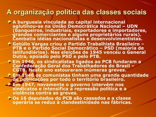 A organização política das classes sociaisA organização política das classes sociais
A burguesia vinculada ao capital internacional
aglutinou-se na União Democrática Nacional – UDN
(banqueiros, industriais, exportadores e importadores,
grandes comerciantes e alguns proprietários rurais).
Combatia idéias nacionalistas e desenvolvimentistas.
Getúlio Vargas criou o Partido Trabalhista Brasileiro –
PTB e o Partido Social Democrático – PSD (maioria de
latifundiários). Nas eleições de 1945 venceu o General
Dutra, apoiado pelo PSD e pelo PTB.
Em 1946, os sindicalistas ligados ao PCB fundaram a
Confederação Geral dos Trabalhadores do Brasil –
CGTB. Neste ano estouraram inúmeras greves.
Em 1946 os comunistas tinham uma grande quantidade
de publicações por todo o território brasileiro.
Em 1947, novamente o governo intervém nos
sindicatos e intensifica a repressão política e a
violência contra as greves.
Os 16 deputados do PCB são cassados e a classe
operária se reduz à clandestinidade nas fábricas.
 