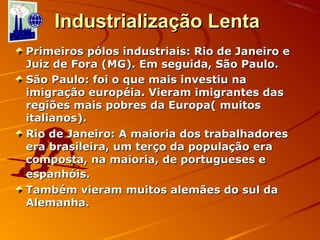 Industrialização LentaIndustrialização Lenta
Primeiros pólos industriais: Rio de Janeiro ePrimeiros pólos industriais: Rio de Janeiro e
Juiz de Fora (MG). Em seguida, São Paulo.Juiz de Fora (MG). Em seguida, São Paulo.
São Paulo: foi o que mais investiu naSão Paulo: foi o que mais investiu na
imigração européia. Vieram imigrantes dasimigração européia. Vieram imigrantes das
regiões mais pobres da Europa( muitosregiões mais pobres da Europa( muitos
italianos).italianos).
Rio de Janeiro: A maioria dos trabalhadoresRio de Janeiro: A maioria dos trabalhadores
era brasileira, um terço da população eraera brasileira, um terço da população era
composta, na maioria, de portugueses ecomposta, na maioria, de portugueses e
espanhóis.espanhóis.
Também vieram muitos alemães do sul daTambém vieram muitos alemães do sul da
Alemanha.Alemanha.
 