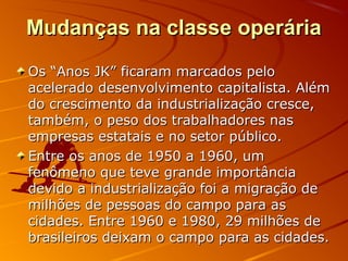 Mudanças na classe operáriaMudanças na classe operária
Os “Anos JK” ficaram marcados peloOs “Anos JK” ficaram marcados pelo
acelerado desenvolvimento capitalista. Alémacelerado desenvolvimento capitalista. Além
do crescimento da industrialização cresce,do crescimento da industrialização cresce,
também, o peso dos trabalhadores nastambém, o peso dos trabalhadores nas
empresas estatais e no setor público.empresas estatais e no setor público.
Entre os anos de 1950 a 1960, umEntre os anos de 1950 a 1960, um
fenômeno que teve grande importânciafenômeno que teve grande importância
devido a industrialização foi a migração dedevido a industrialização foi a migração de
milhões de pessoas do campo para asmilhões de pessoas do campo para as
cidades. Entre 1960 e 1980, 29 milhões decidades. Entre 1960 e 1980, 29 milhões de
brasileiros deixam o campo para as cidades.brasileiros deixam o campo para as cidades.
 