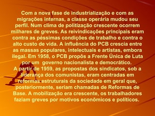Com a nova fase de industrialização e com as
migrações internas, a classe operária mudou seu
perfil. Num clima de politização crescente ocorrem
milhares de greves. As reivindicações principais eram
contra as péssimas condições de trabalho e contra o
alto custo de vida. A influência do PCB crescia entre
as massas populares, intelectuais e artistas, embora
ilegal. Em 1958, o PCB propôs a Frente Única de Luta
por um governo nacionalista e democrático.
A partir de 1959, as propostas dos sindicatos, sob a
liderança dos comunistas, eram centradas em
reformas estruturais da sociedade em geral que,
posteriormente, seriam chamadas de Reformas de
Base. A mobilização era crescente, os trabalhadores
faziam greves por motivos econômicos e políticos.
 