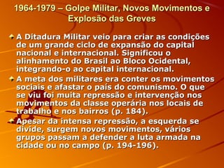 1964-1979 – Golpe Militar, Novos Movimentos e1964-1979 – Golpe Militar, Novos Movimentos e
Explosão das GrevesExplosão das Greves
A Ditadura Militar veio para criar as condiçõesA Ditadura Militar veio para criar as condições
de um grande ciclo de expansão do capitalde um grande ciclo de expansão do capital
nacional e internacional. Significou onacional e internacional. Significou o
alinhamento do Brasil ao Bloco Ocidental,alinhamento do Brasil ao Bloco Ocidental,
integrando-o ao capital internacional.integrando-o ao capital internacional.
A meta dos militares era conter os movimentosA meta dos militares era conter os movimentos
sociais e afastar o país do comunismo. O quesociais e afastar o país do comunismo. O que
se viu foi muita repressão e intervenção nosse viu foi muita repressão e intervenção nos
movimentos da classe operária nos locais demovimentos da classe operária nos locais de
trabalho e nos bairros (p. 184).trabalho e nos bairros (p. 184).
Apesar da intensa repressão, a esquerda seApesar da intensa repressão, a esquerda se
divide, surgem novos movimentos, váriosdivide, surgem novos movimentos, vários
grupos passam a defender a luta armada nagrupos passam a defender a luta armada na
cidade ou no campo (p. 194-196).cidade ou no campo (p. 194-196).
 