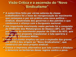Visão Crítica e a ascensão do “NovoVisão Crítica e a ascensão do “Novo
Sindicalismo”Sindicalismo”
A autocrítica feita por vários setores da classeA autocrítica feita por vários setores da classe
trabalhadora foi a base da reorganização do movimentotrabalhadora foi a base da reorganização do movimento
que começava a por em prática uma nova política –que começava a por em prática uma nova política –
sindical, desatrelada dos governos e dos patrões e quesindical, desatrelada dos governos e dos patrões e que
condenava a aliança com a burguesia nacional.condenava a aliança com a burguesia nacional.
Um importante movimento neste período foi a conquistaUm importante movimento neste período foi a conquista
do Sindicato dos Metalúrgicos de Osasco (SP), em 1967,do Sindicato dos Metalúrgicos de Osasco (SP), em 1967,
por jovens do movimento popular da CEBs e da ACO, quepor jovens do movimento popular da CEBs e da ACO, que
tinham como proposta impulsionar a luta operária etinham como proposta impulsionar a luta operária e
combater a Ditadura Militar.combater a Ditadura Militar.
Esse movimento ampliou-se com a explosão das grevesEsse movimento ampliou-se com a explosão das greves
em 1978 e deu origem ao “Novo Sindicalismo”, queem 1978 e deu origem ao “Novo Sindicalismo”, que
construirá um novo projeto sindical.construirá um novo projeto sindical.
Cresce a imprensa alternativa que luta contra a ditaduraCresce a imprensa alternativa que luta contra a ditadura
e denuncia as barbáries desse regime contra o povo.e denuncia as barbáries desse regime contra o povo.
 