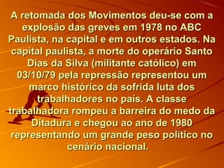 A retomada dos Movimentos deu-se com aA retomada dos Movimentos deu-se com a
explosão das greves em 1978 no ABCexplosão das greves em 1978 no ABC
Paulista, na capital e em outros estados. NaPaulista, na capital e em outros estados. Na
capital paulista, a morte do operário Santocapital paulista, a morte do operário Santo
Dias da Silva (militante católico) emDias da Silva (militante católico) em
03/10/79 pela repressão representou um03/10/79 pela repressão representou um
marco histórico da sofrida luta dosmarco histórico da sofrida luta dos
trabalhadores no país. A classetrabalhadores no país. A classe
trabalhadora rompeu a barreira do medo datrabalhadora rompeu a barreira do medo da
Ditadura e chegou ao ano de 1980Ditadura e chegou ao ano de 1980
representando um grande peso político norepresentando um grande peso político no
cenário nacional.cenário nacional.
 