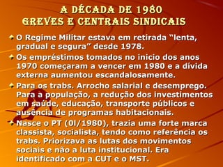 A décAdA de 1980A décAdA de 1980
Greves e centrAis sindicAisGreves e centrAis sindicAis
O Regime Militar estava em retirada “lenta,O Regime Militar estava em retirada “lenta,
gradual e segura” desde 1978.gradual e segura” desde 1978.
Os empréstimos tomados no inicio dos anosOs empréstimos tomados no inicio dos anos
1970 começaram a vencer em 1980 e a dívida1970 começaram a vencer em 1980 e a dívida
externa aumentou escandalosamente.externa aumentou escandalosamente.
Para os trabs. Arrocho salarial e desemprego.Para os trabs. Arrocho salarial e desemprego.
Para a população, a redução dos investimentosPara a população, a redução dos investimentos
em saúde, educação, transporte públicos eem saúde, educação, transporte públicos e
ausência de programas habitacionais.ausência de programas habitacionais.
Nasce o PT (0l/1980), trazia uma forte marcaNasce o PT (0l/1980), trazia uma forte marca
classista, socialista, tendo como referência osclassista, socialista, tendo como referência os
trabs. Priorizava as lutas dos movimentostrabs. Priorizava as lutas dos movimentos
sociais e não a luta institucional. Erasociais e não a luta institucional. Era
identificado com a CUT e o MST.identificado com a CUT e o MST.
 