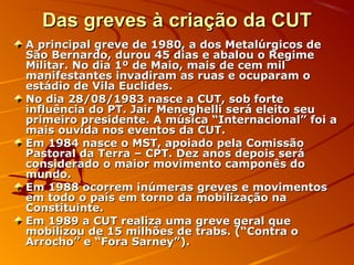 Das greves à criação da CUTDas greves à criação da CUT
A principal greve de 1980, a dos Metalúrgicos deA principal greve de 1980, a dos Metalúrgicos de
São Bernardo, durou 45 dias e abalou o RegimeSão Bernardo, durou 45 dias e abalou o Regime
Militar. No dia 1º de Maio, mais de cem milMilitar. No dia 1º de Maio, mais de cem mil
manifestantes invadiram as ruas e ocuparam omanifestantes invadiram as ruas e ocuparam o
estádio de Vila Euclides.estádio de Vila Euclides.
No dia 28/08/1983 nasce a CUT, sob forteNo dia 28/08/1983 nasce a CUT, sob forte
influência do PT. Jair Meneghelli será eleito seuinfluência do PT. Jair Meneghelli será eleito seu
primeiro presidente. A música “Internacional” foi aprimeiro presidente. A música “Internacional” foi a
mais ouvida nos eventos da CUT.mais ouvida nos eventos da CUT.
Em 1984 nasce o MST, apoiado pela ComissãoEm 1984 nasce o MST, apoiado pela Comissão
Pastoral da Terra – CPT. Dez anos depois seráPastoral da Terra – CPT. Dez anos depois será
considerado o maior movimento camponês doconsiderado o maior movimento camponês do
mundo.mundo.
Em 1988 ocorrem inúmeras greves e movimentosEm 1988 ocorrem inúmeras greves e movimentos
em todo o país em torno da mobilização naem todo o país em torno da mobilização na
Constituinte.Constituinte.
Em 1989 a CUT realiza uma greve geral queEm 1989 a CUT realiza uma greve geral que
mobilizou de 15 milhões de trabs. (“Contra omobilizou de 15 milhões de trabs. (“Contra o
Arrocho” e “Fora Sarney”).Arrocho” e “Fora Sarney”).
 