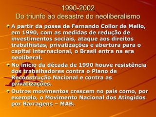 1990-20021990-2002
Do triunfo ao desastre do neoliberalismoDo triunfo ao desastre do neoliberalismo
A partir da posse de Fernando Collor de Mello,A partir da posse de Fernando Collor de Mello,
em 1990, com as medidas de redução deem 1990, com as medidas de redução de
investimentos sociais, ataque aos direitosinvestimentos sociais, ataque aos direitos
trabalhistas, privatizações e abertura para otrabalhistas, privatizações e abertura para o
capital internacional, o Brasil entra na eracapital internacional, o Brasil entra na era
neoliberal.neoliberal.
No inicio da década de 1990 houve resistênciaNo inicio da década de 1990 houve resistência
dos trabalhadores contra o Plano dedos trabalhadores contra o Plano de
Reconstrução Nacional e contra asReconstrução Nacional e contra as
privatizações.privatizações.
Outros movimentos crescem no país como, porOutros movimentos crescem no país como, por
exemplo, o Movimento Nacional dos Atingidosexemplo, o Movimento Nacional dos Atingidos
por Barragens – MAB.por Barragens – MAB.
 