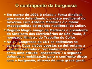 O contraponto da burguesiaO contraponto da burguesia
Em março de 1991 é criada a Força Sindical,Em março de 1991 é criada a Força Sindical,
que nasce defendendo o projeto neoliberal doque nasce defendendo o projeto neoliberal do
Governo. Luiz Antônio Medeiros é o maiorGoverno. Luiz Antônio Medeiros é o maior
propagandista do projeto neoliberal de Collor.propagandista do projeto neoliberal de Collor.
Rogério Magri, amigo de Medeiros e presidenteRogério Magri, amigo de Medeiros e presidente
do Sindicato dos Eletricitários de São Paulo, édo Sindicato dos Eletricitários de São Paulo, é
nomeado Ministro do Trabalho de Collor.nomeado Ministro do Trabalho de Collor.
No 4.º Congresso da CUT as polêmicas seNo 4.º Congresso da CUT as polêmicas se
acirram. Duas visões opostas se defrontam: aacirram. Duas visões opostas se defrontam: a
primeira defendia o “entendimento nacional”primeira defendia o “entendimento nacional”
como uma atitude “propositiva”; a segundacomo uma atitude “propositiva”; a segunda
defendia a mobilização para o confronto diretodefendia a mobilização para o confronto direto
com a burguesia, através de uma greve geral.com a burguesia, através de uma greve geral.
 