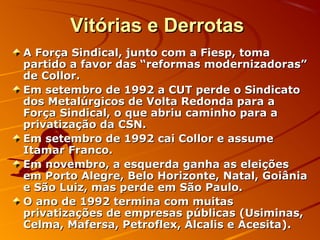 Vitórias e DerrotasVitórias e Derrotas
A Força Sindical, junto com a Fiesp, tomaA Força Sindical, junto com a Fiesp, toma
partido a favor das “reformas modernizadoras”partido a favor das “reformas modernizadoras”
de Collor.de Collor.
Em setembro de 1992 a CUT perde o SindicatoEm setembro de 1992 a CUT perde o Sindicato
dos Metalúrgicos de Volta Redonda para ados Metalúrgicos de Volta Redonda para a
Força Sindical, o que abriu caminho para aForça Sindical, o que abriu caminho para a
privatização da CSN.privatização da CSN.
Em setembro de 1992 cai Collor e assumeEm setembro de 1992 cai Collor e assume
Itamar Franco.Itamar Franco.
Em novembro, a esquerda ganha as eleiçõesEm novembro, a esquerda ganha as eleições
em Porto Alegre, Belo Horizonte, Natal, Goiâniaem Porto Alegre, Belo Horizonte, Natal, Goiânia
e São Luiz, mas perde em São Paulo.e São Luiz, mas perde em São Paulo.
O ano de 1992 termina com muitasO ano de 1992 termina com muitas
privatizações de empresas públicas (Usiminas,privatizações de empresas públicas (Usiminas,
Celma, Mafersa, Petroflex, Álcalis e Acesita).Celma, Mafersa, Petroflex, Álcalis e Acesita).
 