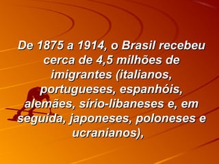 De 1875 a 1914, o Brasil recebeuDe 1875 a 1914, o Brasil recebeu
cerca de 4,5 milhões decerca de 4,5 milhões de
imigrantes (italianos,imigrantes (italianos,
portugueses, espanhóis,portugueses, espanhóis,
alemães, sírio-libaneses e, emalemães, sírio-libaneses e, em
seguida, japoneses, poloneses eseguida, japoneses, poloneses e
ucranianos),ucranianos),
 