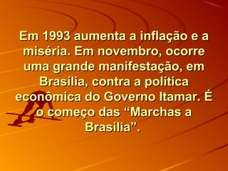 Em 1993 aumenta a inflação e aEm 1993 aumenta a inflação e a
miséria. Em novembro, ocorremiséria. Em novembro, ocorre
uma grande manifestação, emuma grande manifestação, em
Brasília, contra a políticaBrasília, contra a política
econômica do Governo Itamar. Éeconômica do Governo Itamar. É
o começo das “Marchas ao começo das “Marchas a
Brasília”.Brasília”.
 