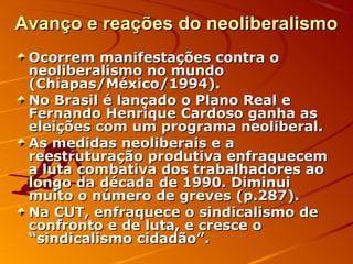 Avanço e reações do neoliberalismoAvanço e reações do neoliberalismo
Ocorrem manifestações contra oOcorrem manifestações contra o
neoliberalismo no mundoneoliberalismo no mundo
(Chiapas/México/1994).(Chiapas/México/1994).
No Brasil é lançado o Plano Real eNo Brasil é lançado o Plano Real e
Fernando Henrique Cardoso ganha asFernando Henrique Cardoso ganha as
eleições com um programa neoliberal.eleições com um programa neoliberal.
As medidas neoliberais e aAs medidas neoliberais e a
reestruturação produtiva enfraquecemreestruturação produtiva enfraquecem
a luta combativa dos trabalhadores aoa luta combativa dos trabalhadores ao
longo da década de 1990. Diminuilongo da década de 1990. Diminui
muito o número de greves (p.287).muito o número de greves (p.287).
Na CUT, enfraquece o sindicalismo deNa CUT, enfraquece o sindicalismo de
confronto e de luta, e cresce oconfronto e de luta, e cresce o
“sindicalismo cidadão”.“sindicalismo cidadão”.
 