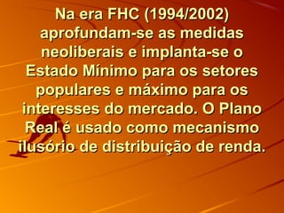 Na era FHC (1994/2002)Na era FHC (1994/2002)
aprofundam-se as medidasaprofundam-se as medidas
neoliberais e implanta-se oneoliberais e implanta-se o
Estado Mínimo para os setoresEstado Mínimo para os setores
populares e máximo para ospopulares e máximo para os
interesses do mercado. O Planointeresses do mercado. O Plano
Real é usado como mecanismoReal é usado como mecanismo
ilusório de distribuição de renda.ilusório de distribuição de renda.
 