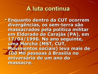 A luta continuaA luta continua
Enquanto dentro da CUT ocorremEnquanto dentro da CUT ocorrem
divergências, os sem-terra sãodivergências, os sem-terra são
massacrados pela política militarmassacrados pela política militar
em Eldorado de Carajás (PA), emem Eldorado de Carajás (PA), em
17/04/1996. No ano seguinte,17/04/1996. No ano seguinte,
uma Marcha (MST, CUT,uma Marcha (MST, CUT,
Movimentos sociais) leva mais deMovimentos sociais) leva mais de
100 Mil pessoas à Brasília no100 Mil pessoas à Brasília no
aniversário de um ano doaniversário de um ano do
massacre.massacre.
 