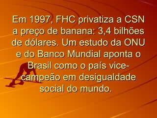 Em 1997, FHC privatiza a CSNEm 1997, FHC privatiza a CSN
a preço de banana: 3,4 bilhõesa preço de banana: 3,4 bilhões
de dólares. Um estudo da ONUde dólares. Um estudo da ONU
e do Banco Mundial aponta oe do Banco Mundial aponta o
Brasil como o país vice-Brasil como o país vice-
campeão em desigualdadecampeão em desigualdade
social do mundo.social do mundo.
 