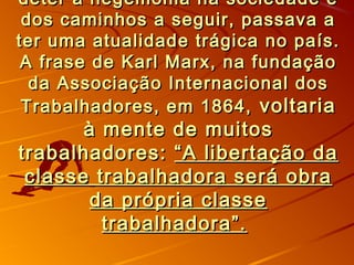 deter a hegemonia na sociedade edeter a hegemonia na sociedade e
dos caminhos a seguir, passava ados caminhos a seguir, passava a
ter uma atualidade trágica no país.ter uma atualidade trágica no país.
A frase de Karl Marx, na fundaçãoA frase de Karl Marx, na fundação
da Associação Internacional dosda Associação Internacional dos
Trabalhadores, em 1864,Trabalhadores, em 1864, voltariavoltaria
à mente de muitosà mente de muitos
trabalhadores:trabalhadores: “A libertação da“A libertação da
classe trabalhadora será obraclasse trabalhadora será obra
da própria classeda própria classe
trabalhadora”.trabalhadora”.
 