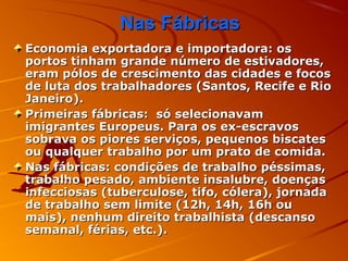 Nas FábricasNas Fábricas
Economia exportadora e importadora: osEconomia exportadora e importadora: os
portos tinham grande número de estivadores,portos tinham grande número de estivadores,
eram pólos de crescimento das cidades e focoseram pólos de crescimento das cidades e focos
de luta dos trabalhadores (Santos, Recife e Riode luta dos trabalhadores (Santos, Recife e Rio
Janeiro).Janeiro).
Primeiras fábricas: só selecionavamPrimeiras fábricas: só selecionavam
imigrantes Europeus. Para os ex-escravosimigrantes Europeus. Para os ex-escravos
sobrava os piores serviços, pequenos biscatessobrava os piores serviços, pequenos biscates
ou qualquer trabalho por um prato de comida.ou qualquer trabalho por um prato de comida.
Nas fábricas: condições de trabalho péssimas,Nas fábricas: condições de trabalho péssimas,
trabalho pesado, ambiente insalubre, doençastrabalho pesado, ambiente insalubre, doenças
infecciosas (tuberculose, tifo, cólera), jornadainfecciosas (tuberculose, tifo, cólera), jornada
de trabalho sem limite (12h, 14h, 16h oude trabalho sem limite (12h, 14h, 16h ou
mais), nenhum direito trabalhista (descansomais), nenhum direito trabalhista (descanso
semanal, férias, etc.).semanal, férias, etc.).
 