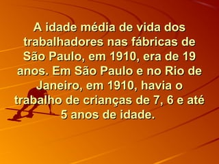 A idade média de vida dosA idade média de vida dos
trabalhadores nas fábricas detrabalhadores nas fábricas de
São Paulo, em 1910, era de 19São Paulo, em 1910, era de 19
anos. Em São Paulo e no Rio deanos. Em São Paulo e no Rio de
Janeiro, em 1910, havia oJaneiro, em 1910, havia o
trabalho de crianças de 7, 6 e atétrabalho de crianças de 7, 6 e até
5 anos de idade.5 anos de idade.
 