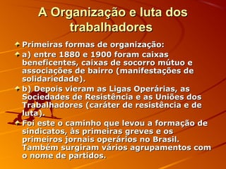 A Organização e luta dosA Organização e luta dos
trabalhadorestrabalhadores
Primeiras formas de organização:Primeiras formas de organização:
a) entre 1880 e 1900 foram caixasa) entre 1880 e 1900 foram caixas
beneficentes, caixas de socorro mútuo ebeneficentes, caixas de socorro mútuo e
associações de bairro (manifestações deassociações de bairro (manifestações de
solidariedade).solidariedade).
b) Depois vieram as Ligas Operárias, asb) Depois vieram as Ligas Operárias, as
Sociedades de Resistência e as Uniões dosSociedades de Resistência e as Uniões dos
Trabalhadores (caráter de resistência e deTrabalhadores (caráter de resistência e de
luta).luta).
Foi este o caminho que levou a formação deFoi este o caminho que levou a formação de
sindicatos, às primeiras greves e ossindicatos, às primeiras greves e os
primeiros jornais operários no Brasil.primeiros jornais operários no Brasil.
Também surgiram vários agrupamentos comTambém surgiram vários agrupamentos com
o nome de partidos.o nome de partidos.
 