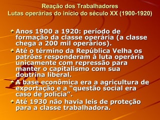 Reação dos TrabalhadoresReação dos Trabalhadores
Lutas operárias do início do século XX (1900-1920)Lutas operárias do início do século XX (1900-1920)
Anos 1900 a 1920: período deAnos 1900 a 1920: período de
formação da classe operária (a classeformação da classe operária (a classe
chega a 200 mil operários).chega a 200 mil operários).
Até o término da República Velha osAté o término da República Velha os
patrões responderam à luta operáriapatrões responderam à luta operária
unicamente com repressão paraunicamente com repressão para
manter o capitalismo com suamanter o capitalismo com sua
doutrina liberal.doutrina liberal.
A base econômica era a agricultura deA base econômica era a agricultura de
exportação e a “questão social eraexportação e a “questão social era
caso de polícia”.caso de polícia”.
Até 1930 não havia leis de proteçãoAté 1930 não havia leis de proteção
para a classe trabalhadora.para a classe trabalhadora.
 