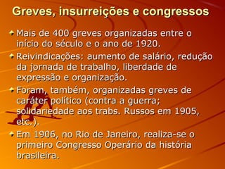 Greves, insurreições e congressosGreves, insurreições e congressos
Mais de 400 greves organizadas entre oMais de 400 greves organizadas entre o
início do século e o ano de 1920.início do século e o ano de 1920.
Reivindicações: aumento de salário, reduçãoReivindicações: aumento de salário, redução
da jornada de trabalho, liberdade deda jornada de trabalho, liberdade de
expressão e organização.expressão e organização.
Foram, também, organizadas greves deForam, também, organizadas greves de
caráter político (contra a guerra;caráter político (contra a guerra;
solidariedade aos trabs. Russos em 1905,solidariedade aos trabs. Russos em 1905,
etc.).etc.).
Em 1906, no Rio de Janeiro, realiza-se oEm 1906, no Rio de Janeiro, realiza-se o
primeiro Congresso Operário da históriaprimeiro Congresso Operário da história
brasileira.brasileira.
 