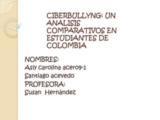 CIBERBULLYNG: UN ANALISIS COMPARATIVOS EN ESTUDIANTES DE COLOMBIA NOMBRES: Asly carolina acero9-1 Santiago acevedo  PROFESORA: Susan  Hernández 