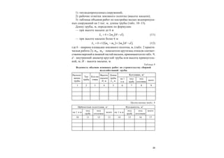 29
1) тип водопропускных сооружений;
2) рабочие отметки земляного полотна (высота насыпи);
3) таблицы объемов работ по постройке малых водопропуск-
ных сооружений на 1 пог. м. длины трубы (табл. 10–13).
Длину трубы, м, определяем по формулам:
— при высоте насыпи до 6 м
 ,2 нт dHmbL  (11)
— при высоте насыпи более 6 м
   ,212 нвт dHmmmbL в  (12)
где b – ширина площадки земляного полотна, м, (табл. 2 практи-
ческая работа 2); mн, mв – показатели крутизны откосов соответ-
ственноверхней и нижнейчастей насыпи, принимаются потабл. 9;
d – внутренний диаметр круглой трубы или высота прямоуголь-
ной, м; H – высота насыпи, м.
Таблица 8
Ведомость объемов основных работ по строительству сборной
железобетонной трубы
Располо-
жение
трубы
Тип
трубы
Kол-во
очков
Высота
насыпи
Н, м
Длина
трубы
Lт
, м
Kотлован, м3
на 1
п.м
под
трубу
под
оголовки
всего
1 2 3 4 5 6 7 8 9
Продолжение табл. 8
Щебеночная подготовка, м3
Фундаменты, м3
на 1 п.м
под
трубу
под
оголовки
всего на 1 п.м
под
трубу
под
оголовки
всего
10 11 12 13 14 15 16 17
 