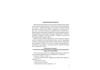 3
ПОЯСНИТЕЛЬНАЯ ЗАПИСКА
Методические указания по выполнению практических работ
по дисциплине«Организация и технология строительства желез-
ных дорог», предназначенные для студентов дневной формы
обучения специальности 270204 «Строительство железных до-
рог, путь и путевое хозяйство», разработаны в соответствии с
обязательным минимумом содержания основной профессиональ-
ной программы и раскрывают основные требования к знаниям и
умениям, которыми должны обладать студенты в результате
выполнения практических работ.
Практические работы проводятся после изучения теорети-
ческого материала соответствующей темы. Для их проведения
студенты должны быть обеспечены необходимыми справочны-
ми пособиями, СТНЦ-01–95, получить задание, содержащеенаи-
менование и цель работы, исходные данные, порядок выполне-
ния, содержание отчета.
Практическое занятие 1
Составление графика строительства сборной железнодорожной
трубы поточным методом
Цель: научиться составлять графики организации строитель-
ства, движения рабочей силы и потребности в машинах.
Исходные данные (табл. 1).
1. Объект строительства: сборная железобетонная труба ди-
аметром 2,0 м.
2. Количество труб.
3. Шаг частного потока.
4. Количество частных потоков n = 6.
 