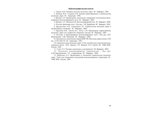 45
Библиографический список
1. Грицык В.И. Земляное полотно железных дорог. М.: Маршрут, 2005.
2. Кантор И.И., Гулецкий Б.В. Основы проектирования и строительства
железных дорог. М.: Транспорт, 1990.
3. Крейнис З.Л. Организация, технология и управление техническим обслу-
живанием железнодорожного пути. М.: Маршрут, 2004.
4. Крейнис З.Л., Федоров И.В. Железнодорожный путь. М.: Маршрут, 2000.
5. Пособие бригадиру пути / Под ред. Э.В. Воробьева. М.: Маршрут, 2005.
6. Призмазонов A.M., Спиридонов Э.С. Строительство железных дорог в
чрезвычайных ситуациях. М.: Маршрут, 2004.
7. Прокудин И.В., Грачев И.А., Колос А.Ф. Организация переустройства
железных дорог под скоростное движение поездов. М.: Маршрут, 2005.
8. Расчеты и проектирование железнодорожного пути / Под ред. В.В.
Виноградова, A.M. Никонова. М.: Маршрут, 2003.
9. Строительно-технические нормы МПС РФ. Железные дороги колеи 1520
мм / СТН Ц-01-95. М.: Транспорт, 1995.
10. Строительство железных дорог: Учеб. пособие для студентов железно-
дорожных вузов / В.И. Грицык, Г.Н. Жинкин, И.А. Грачев. М.: УМК МПС
России, 1999.
11. Сухих Р.Д. Путевые механизмы и инструменты. М: Маршрут, 2002.
12. Технология железнодорожного строительства / Под ред.
A.M. Призмазонова, Э.С. Спиридонова. М.: Маршрут, 2002.
13. Шабалина Л.А. Организация и технология строительства железных
дорог: Учеб. для техникумов и колледжей железнодорожного транспорта. М.:
УМК МПС России, 2001.
 