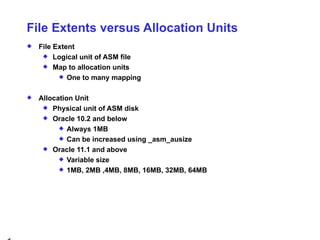 File Extents versus Allocation Units File Extent Logical unit of ASM file Map to allocation units One to many mapping Allocation Unit Physical unit of ASM disk Oracle 10.2 and below Always 1MB Can be increased using _asm_ausize Oracle 11.1 and above Variable size 1MB, 2MB ,4MB, 8MB, 16MB, 32MB, 64MB 