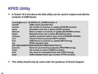 KFED Utility In Oracle 10.2 and above the kfed utility can be used to inspect and edit the contents of ASM blocks [ oracle@server3 ~]$ $ORACLE_HOME/bin/kfed -h as/mlib ASM Library [asmlib='lib'] aun/um AU number to examine or update [AUNUM=number] aus/z Allocation Unit size in bytes [AUSZ=number] blkn/um Block number to examine or update [BLKNUM=number] blks/z Metadata block size in bytes [BLKSZ=number] ch/ksum Update checksum before each write [CHKSUM=YES/NO] cn/t Count of AUs to process [CNT=number] d/ev ASM device to examine or update [DEV=string] o/p KFED operation type  [OP=READ/WRITE/MERGE/NEW/FORM/FIND/STRUCT] p/rovnm Name for provisioning purposes [PROVNM=string] s/eek AU number to seek to [SEEK=number] te/xt File name for translated block text [TEXT=string] ty/pe ASM metadata block type number [TYPE=number] This utility should only be used under the guidance of Oracle Support 