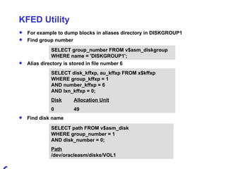 KFED Utility For example to dump blocks in aliases directory in DISKGROUP1 Find group number SELECT disk_kffxp, au_kffxp FROM x$kffxp  WHERE group_kffxp = 1 AND number_kffxp = 6 AND lxn_kffxp = 0; Disk Allocation Unit 0 49 Find disk name SELECT group_number FROM v$asm_diskgroup WHERE name = 'DISKGROUP1'; Alias directory is stored in file number 6 SELECT path FROM v$asm_disk WHERE group_number = 1 AND disk_number = 0; Path /dev/oracleasm/disks/VOL1 