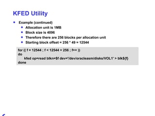 KFED Utility Example (continued) Allocation unit is 1MB  Block size is 4096 Therefore there are 256 blocks per allocation unit Starting block offset = 256 * 49 = 12544 for (( f = 12544 ; f < 12544 + 256 ; f++ )) do kfed op=read blkn=$f dev='/dev/oracleasm/disks/VOL1' > blk${f} done 
